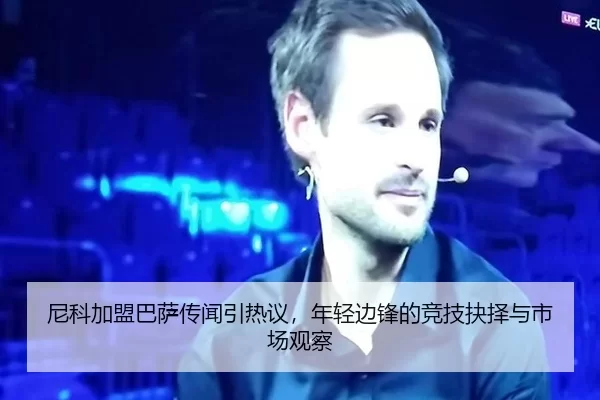 尼科加盟巴萨传闻引热议，年轻边锋的竞技抉择与市场观察